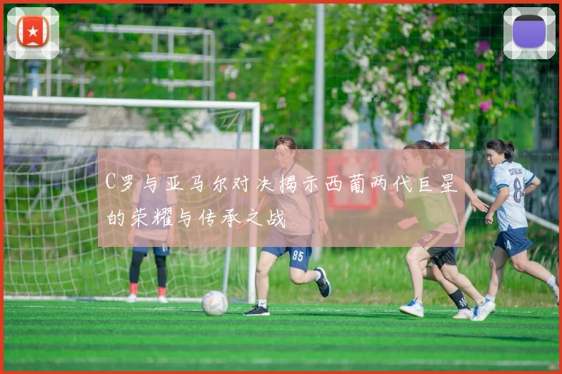 C罗与亚马尔对决揭示西葡两代巨星的荣耀与传承之战