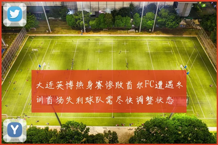 大连英博热身赛惨败首尔FC遭遇冬训首场失利球队需尽快调整状态