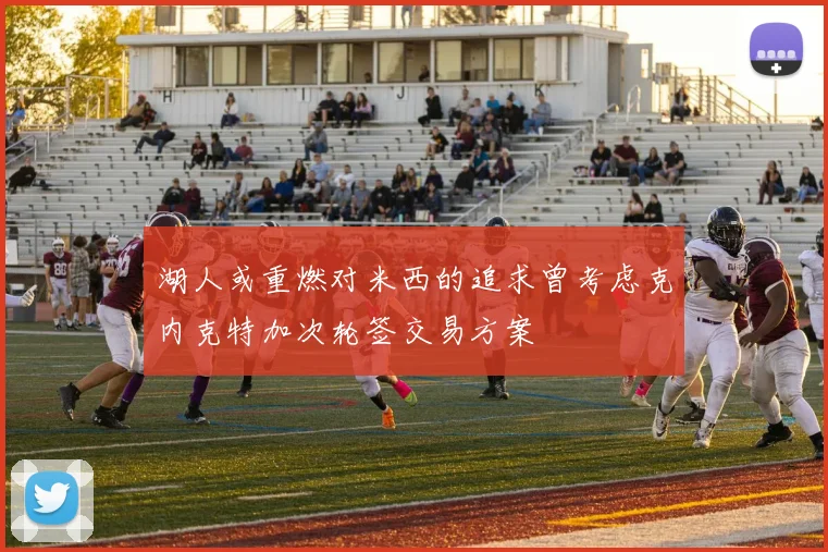 湖人或重燃对米西的追求曾考虑克内克特加次轮签交易方案