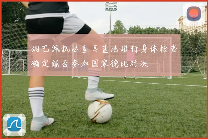 姆巴佩抵达皇马基地进行身体检查确定能否参加国家德比对决