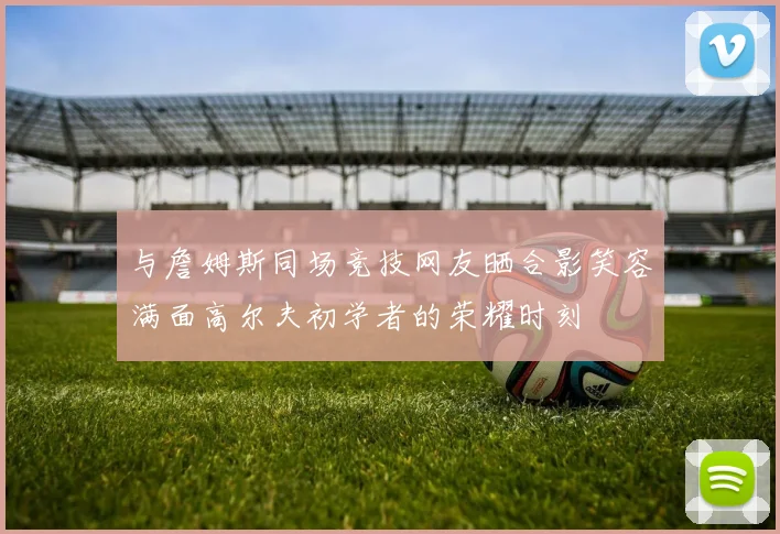 与詹姆斯同场竞技网友晒合影笑容满面高尔夫初学者的荣耀时刻