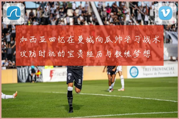 加西亚回忆在曼城向瓜帅学习战术攻防时机的宝贵经历与教练梦想