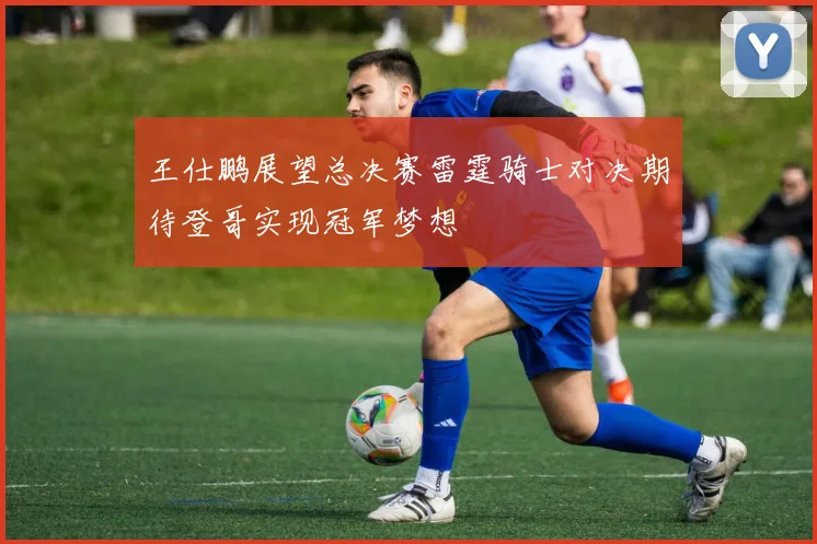 王仕鹏展望总决赛雷霆骑士对决期待登哥实现冠军梦想