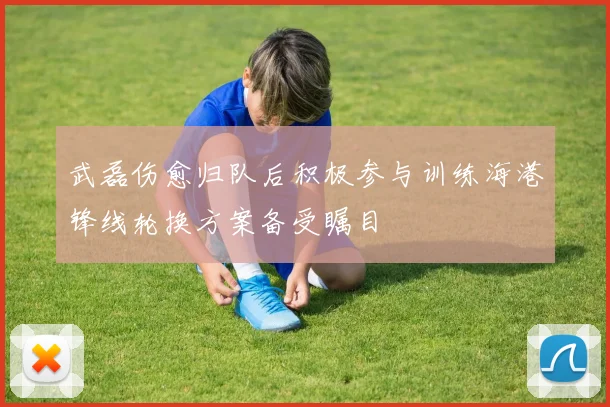 武磊伤愈归队后积极参与训练海港锋线轮换方案备受瞩目
