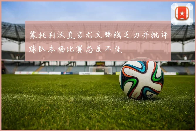 蒙托利沃直言尤文锋线乏力并批评球队本场比赛态度不佳
