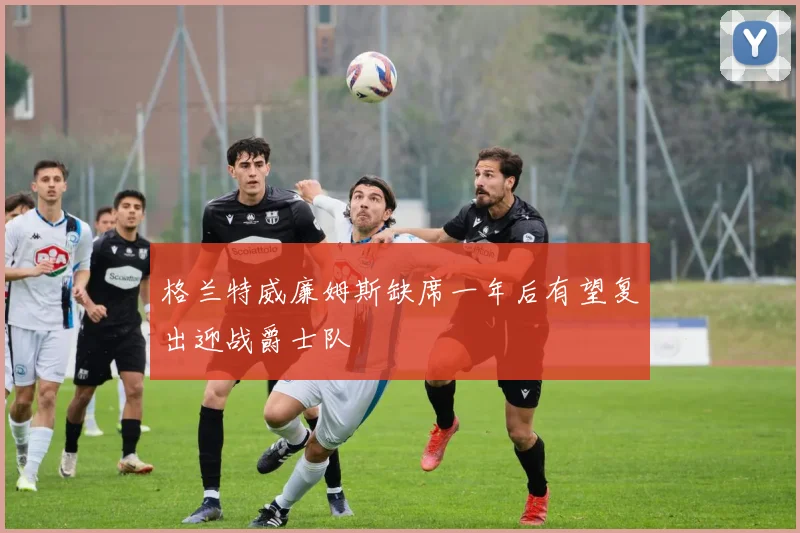 格兰特威廉姆斯缺席一年后有望复出迎战爵士队