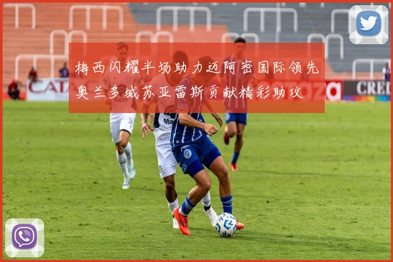 梅西闪耀半场助力迈阿密国际领先奥兰多城苏亚雷斯贡献精彩助攻