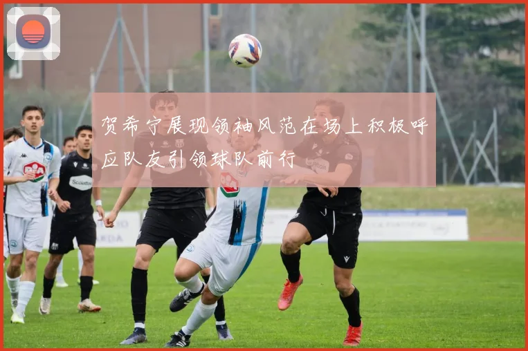 贺希宁展现领袖风范在场上积极呼应队友引领球队前行