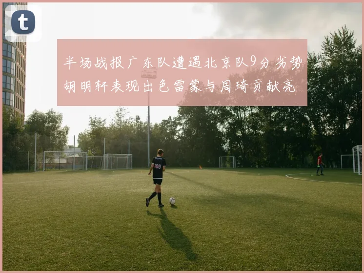 半场战报广东队遭遇北京队9分劣势胡明轩表现出色雷蒙与周琦贡献亮眼数据