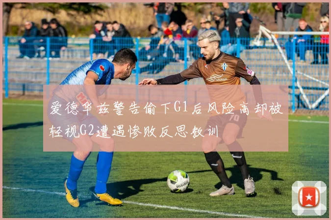 爱德华兹警告偷下G1后风险高却被轻视G2遭遇惨败反思教训