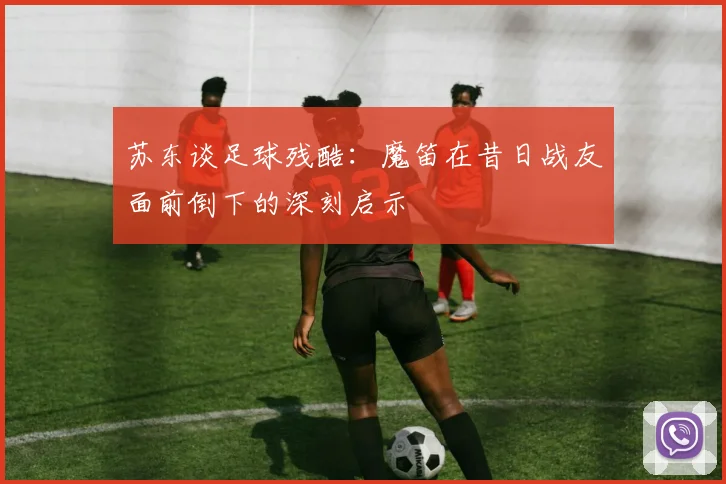 苏东谈足球残酷：魔笛在昔日战友面前倒下的深刻启示