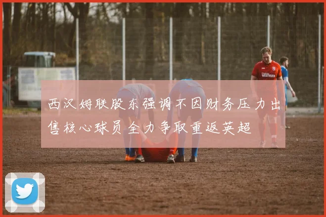 西汉姆联股东强调不因财务压力出售核心球员全力争取重返英超