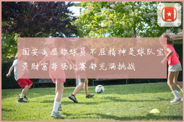 国安高层称球员不屈精神是球队宝贵财富每场比赛都充满挑战