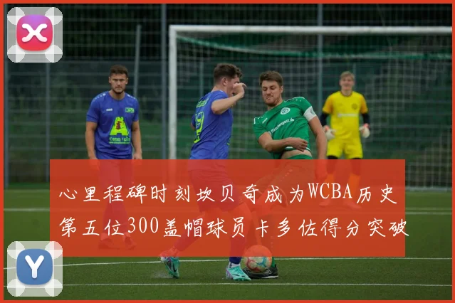 心里程碑时刻坎贝奇成为WCBA历史第五位300盖帽球员卡多佐得分突破1000大关