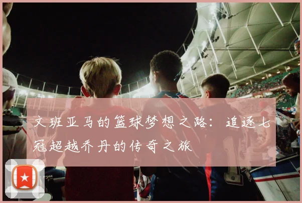 文班亚马的篮球梦想之路：追逐七冠超越乔丹的传奇之旅