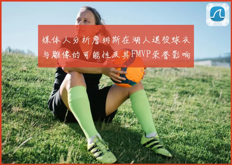 媒体人分析詹姆斯在湖人退役球衣与雕像的可能性及其FMVP荣誉影响