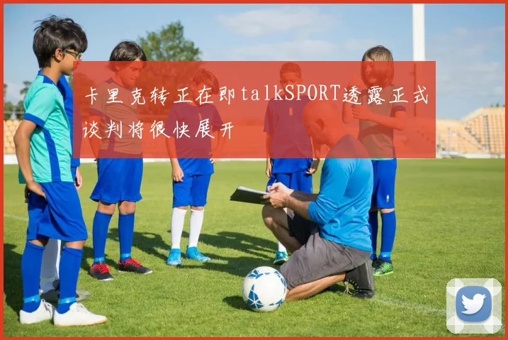 卡里克转正在即talkSPORT透露正式谈判将很快展开
