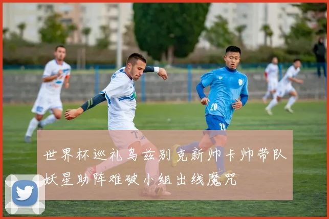 世界杯巡礼乌兹别克新帅卡帅带队妖星助阵难破小组出线魔咒