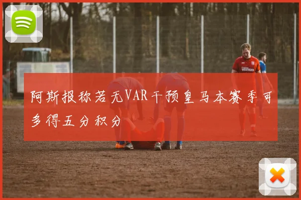 阿斯报称若无VAR干预皇马本赛季可多得五分积分