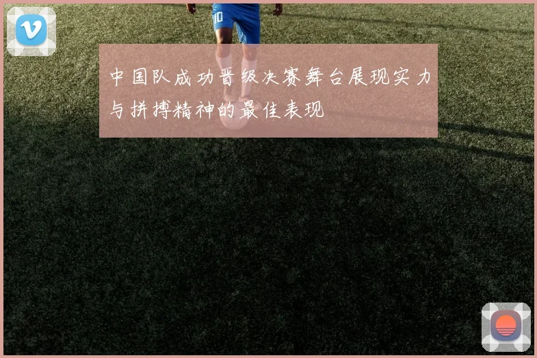中国队成功晋级决赛舞台展现实力与拼搏精神的最佳表现