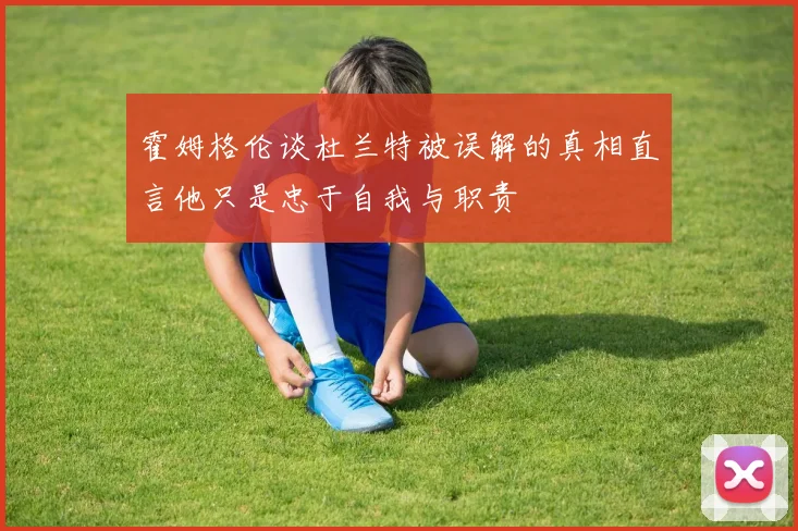 霍姆格伦谈杜兰特被误解的真相直言他只是忠于自我与职责