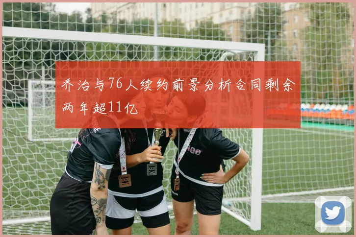 乔治与76人续约前景分析合同剩余两年超11亿